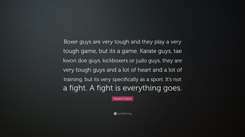 Rickson Gracie Quote: “Boxer guys are very tough and they play a very tough game, but its a game. Karate guys, tae kwon doe guys, kickboxers or judo guys, they are very tough guys and a lot of heart and a lot of training, but its very specifically as a sport. It’s not a fight. A fight is everything goes.”