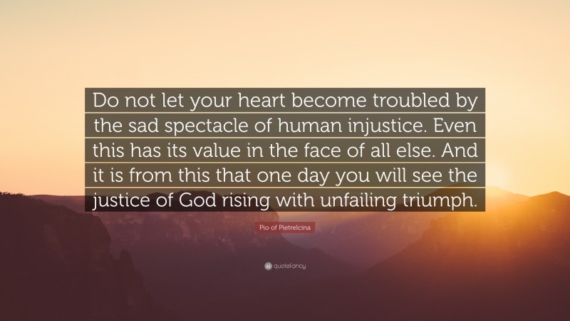 Pio of Pietrelcina Quote: “Do not let your heart become troubled by the sad spectacle of human injustice. Even this has its value in the face of all else. And it is from this that one day you will see the justice of God rising with unfailing triumph.”