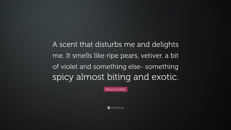 Rebecca Wells Quote: “A scent that disturbs me and delights me. It smells like ripe pears, vetiver, a bit of violet and something else- something spicy almost biting and exotic.”