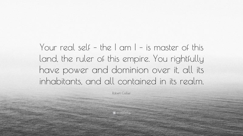Robert Collier Quote: “Your real self – the I am I – is master of this land, the ruler of this empire. You rightfully have power and dominion over it, all its inhabitants, and all contained in its realm.”