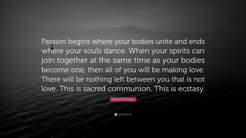 Barbara De Angelis Quote: “Passion begins where your bodies unite and ends where your souls dance. When your spirits can join together at the same time as your bodies become one, then all of you will be making love. There will be nothing left between you that is not love. This is sacred communion. This is ecstasy.”