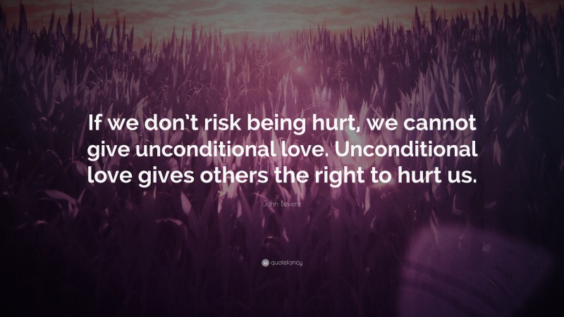 John Bevere Quote: “If we don’t risk being hurt, we cannot give unconditional love. Unconditional love gives others the right to hurt us.”