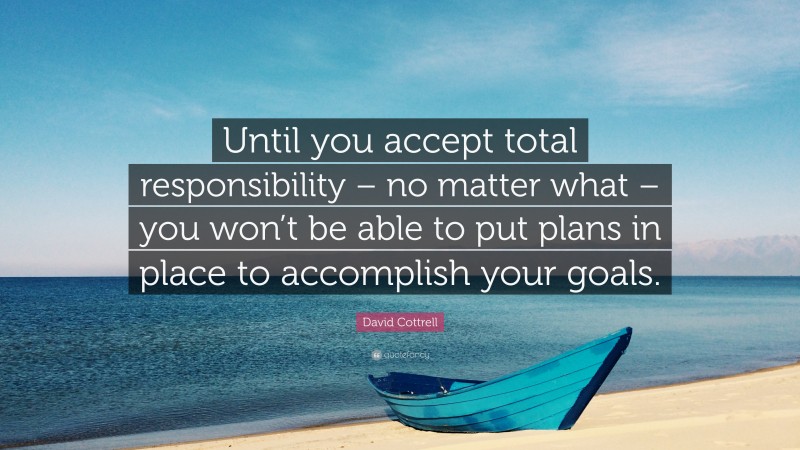 David Cottrell Quote: “Until you accept total responsibility – no matter what – you won’t be able to put plans in place to accomplish your goals.”