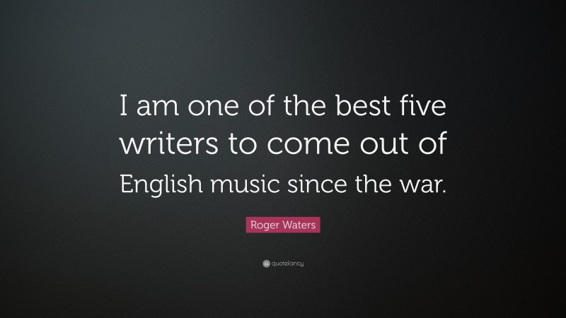 Roger Waters Quote: “I am one of the best five writers to come out of English music since the war.”