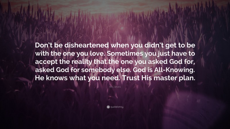 Rita Zahara Quote: “Don’t be disheartened when you didn’t get to be with the one you love. Sometimes you just have to accept the reality that the one you asked God for, asked God for somebody else. God is All-Knowing. He knows what you need. Trust His master plan.”