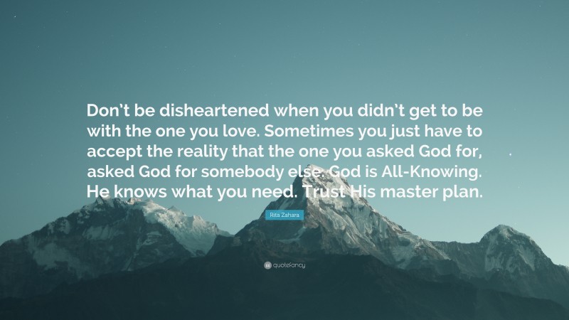 Rita Zahara Quote: “Don’t be disheartened when you didn’t get to be with the one you love. Sometimes you just have to accept the reality that the one you asked God for, asked God for somebody else. God is All-Knowing. He knows what you need. Trust His master plan.”