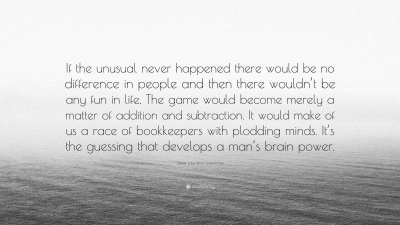 Jesse Lauriston Livermore Quote: “If the unusual never happened there would be no difference in people and then there wouldn’t be any fun in life. The game would become merely a matter of addition and subtraction. It would make of us a race of bookkeepers with plodding minds. It’s the guessing that develops a man’s brain power.”