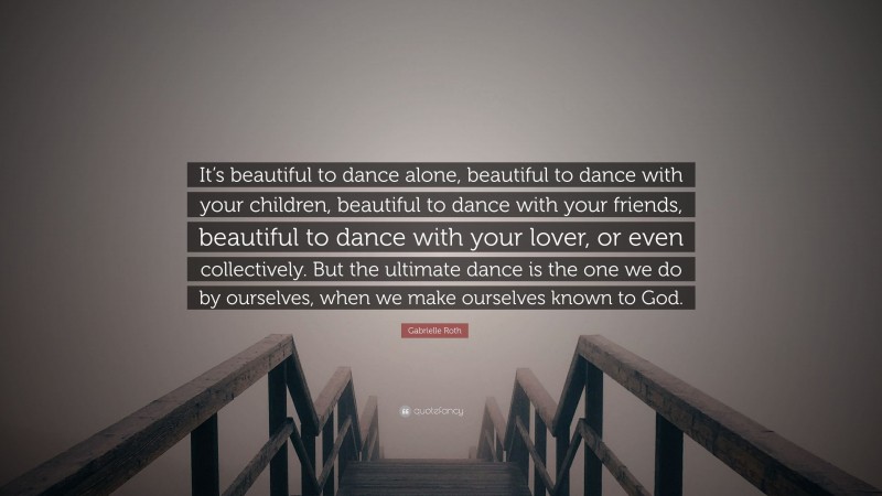 Gabrielle Roth Quote: “It’s beautiful to dance alone, beautiful to dance with your children, beautiful to dance with your friends, beautiful to dance with your lover, or even collectively. But the ultimate dance is the one we do by ourselves, when we make ourselves known to God.”
