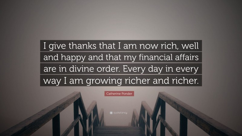 Catherine Ponder Quote: “I give thanks that I am now rich, well and happy and that my financial affairs are in divine order. Every day in every way I am growing richer and richer.”