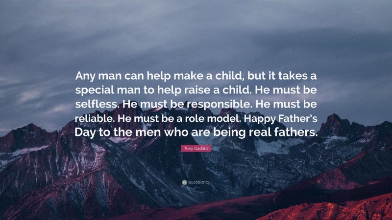 Tony Gaskins Quote: “Any man can help make a child, but it takes a special man to help raise a child. He must be selfless. He must be responsible. He must be reliable. He must be a role model. Happy Father’s Day to the men who are being real fathers.”