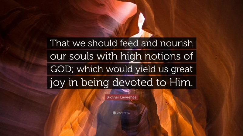 Brother Lawrence Quote: “That we should feed and nourish our souls with high notions of GOD; which would yield us great joy in being devoted to Him.”