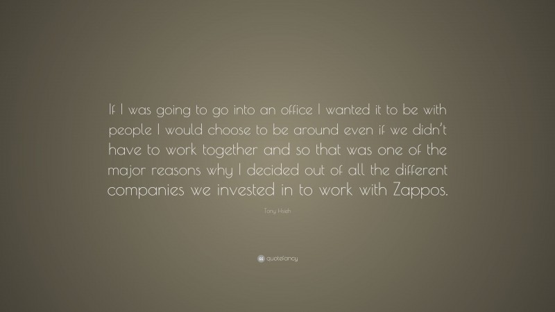 Tony Hsieh Quote: “If I was going to go into an office I wanted it to be with people I would choose to be around even if we didn’t have to work together and so that was one of the major reasons why I decided out of all the different companies we invested in to work with Zappos.”