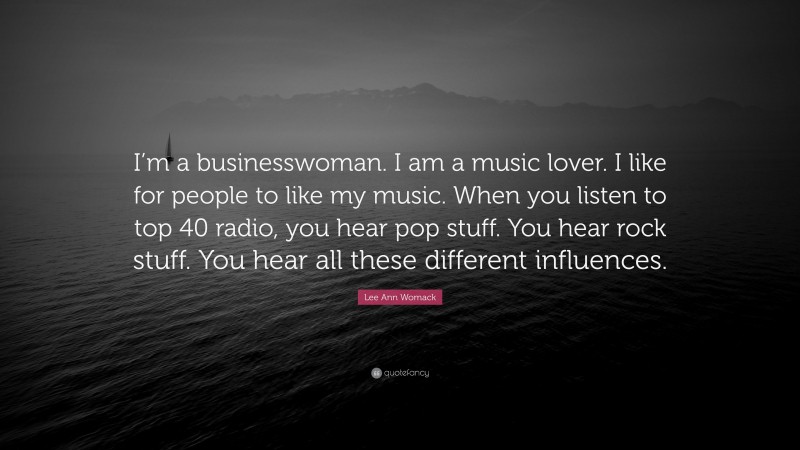 Lee Ann Womack Quote: “I’m a businesswoman. I am a music lover. I like for people to like my music. When you listen to top 40 radio, you hear pop stuff. You hear rock stuff. You hear all these different influences.”