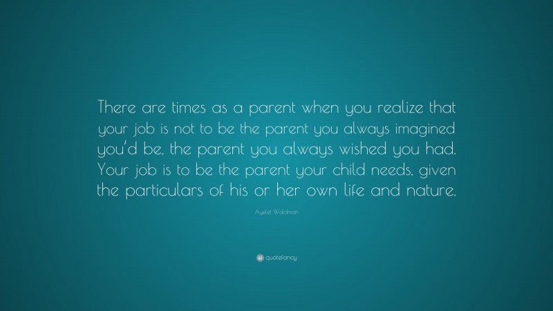 Ayelet Waldman Quote: “There are times as a parent when you realize that your job is not to be the parent you always imagined you’d be, the parent you always wished you had. Your job is to be the parent your child needs, given the particulars of his or her own life and nature.”