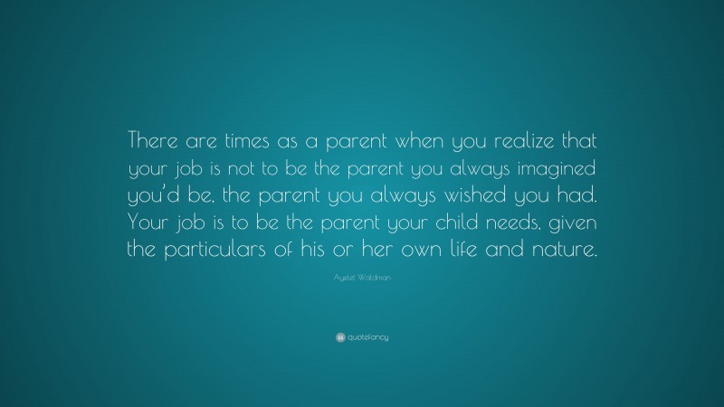 Ayelet Waldman Quote: “There are times as a parent when you realize that your job is not to be the parent you always imagined you’d be, the parent you always wished you had. Your job is to be the parent your child needs, given the particulars of his or her own life and nature.”