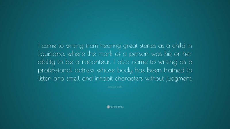 Rebecca Wells Quote: “I come to writing from hearing great stories as a child in Louisiana, where the mark of a person was his or her ability to be a raconteur. I also come to writing as a professional actress whose body has been trained to listen and smell and inhabit characters without judgment.”
