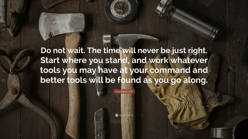 Napoleon Hill Quote: “Do not wait. The time will never be just right. Start where you stand, and work whatever tools you may have at your command and better tools will be found as you go along.”