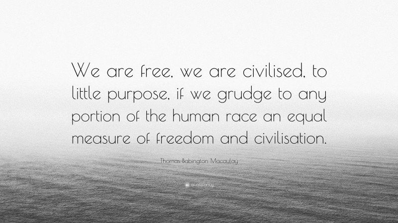 Thomas Babington Macaulay Quote: “We are free, we are civilised, to little purpose, if we grudge to any portion of the human race an equal measure of freedom and civilisation.”