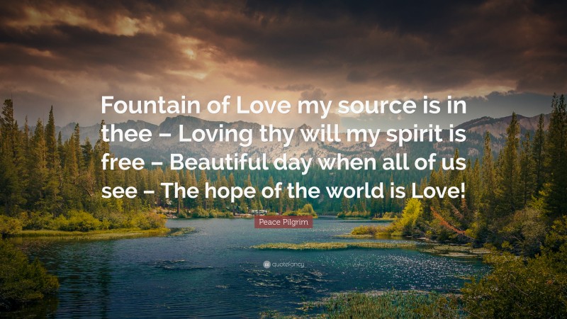 Peace Pilgrim Quote: “Fountain of Love my source is in thee – Loving thy will my spirit is free – Beautiful day when all of us see – The hope of the world is Love!”