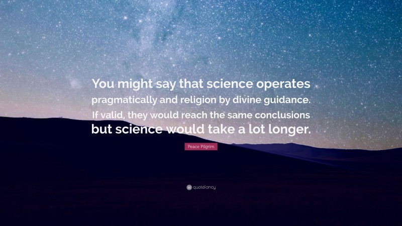 Peace Pilgrim Quote: “You might say that science operates pragmatically and religion by divine guidance. If valid, they would reach the same conclusions but science would take a lot longer.”