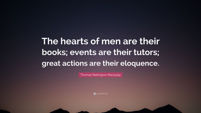 Thomas Babington Macaulay Quote: “The hearts of men are their books; events are their tutors; great actions are their eloquence.”