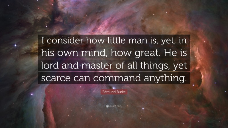Edmund Burke Quote: “I consider how little man is, yet, in his own mind, how great. He is lord and master of all things, yet scarce can command anything.”