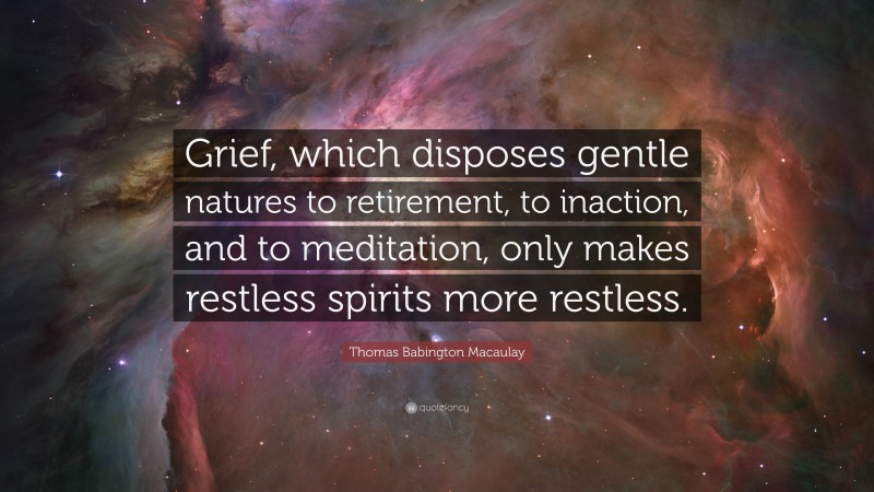 Thomas Babington Macaulay Quote: “Grief, which disposes gentle natures to retirement, to inaction, and to meditation, only makes restless spirits more restless.”