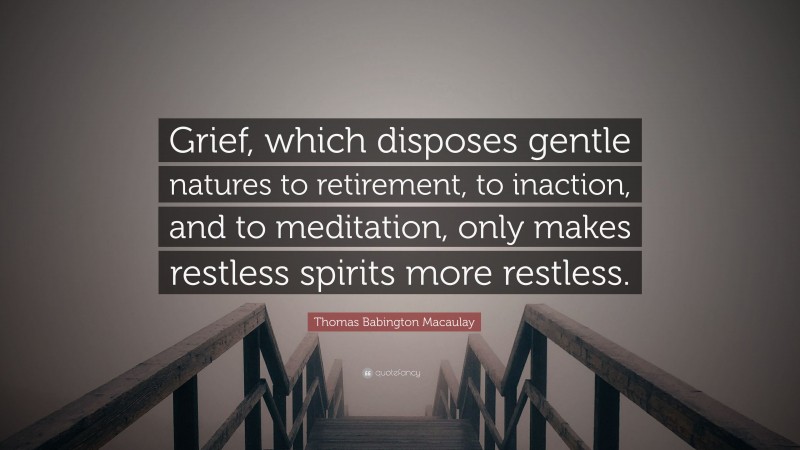 Thomas Babington Macaulay Quote: “Grief, which disposes gentle natures to retirement, to inaction, and to meditation, only makes restless spirits more restless.”