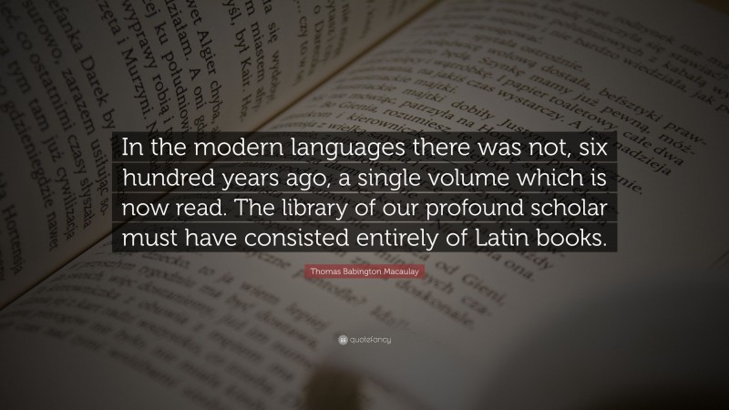 Thomas Babington Macaulay Quote: “In the modern languages there was not, six hundred years ago, a single volume which is now read. The library of our profound scholar must have consisted entirely of Latin books.”
