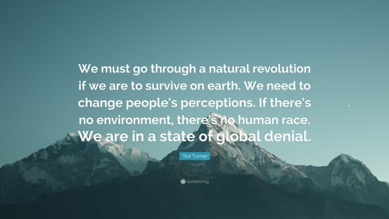 Ted Turner Quote: “We must go through a natural revolution if we are to survive on earth. We need to change people’s perceptions. If there’s no environment, there’s no human race. We are in a state of global denial.”