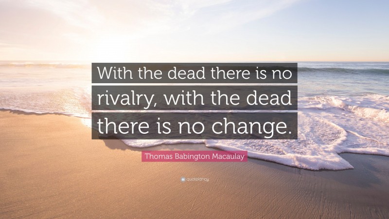 Thomas Babington Macaulay Quote: “With the dead there is no rivalry, with the dead there is no change.”
