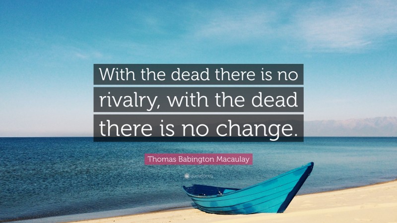 Thomas Babington Macaulay Quote: “With the dead there is no rivalry, with the dead there is no change.”