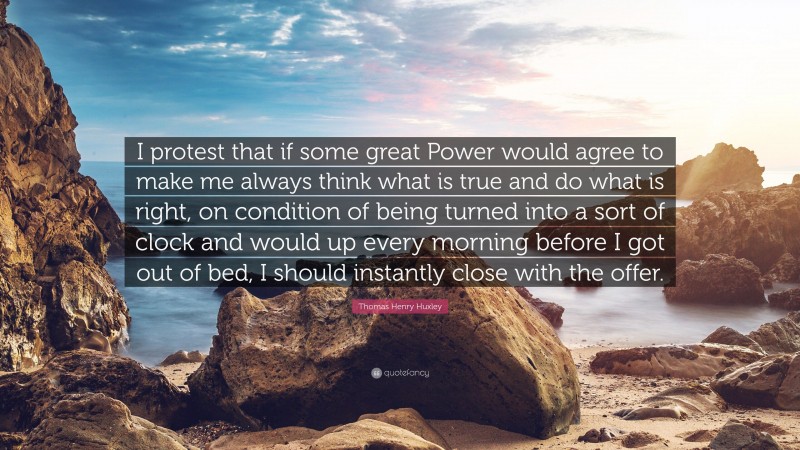 Thomas Henry Huxley Quote: “I protest that if some great Power would agree to make me always think what is true and do what is right, on condition of being turned into a sort of clock and would up every morning before I got out of bed, I should instantly close with the offer.”