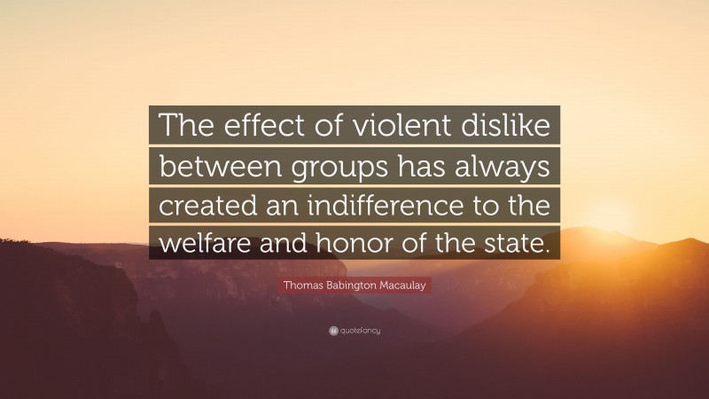 Thomas Babington Macaulay Quote: “The effect of violent dislike between groups has always created an indifference to the welfare and honor of the state.”