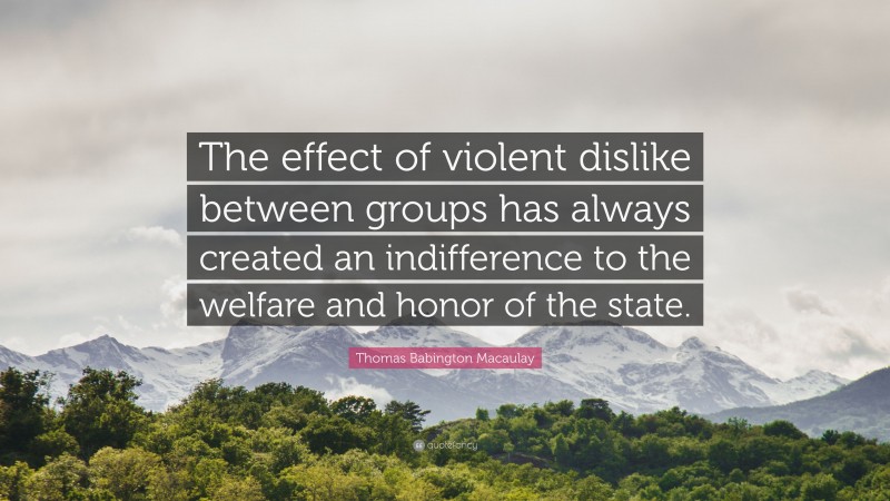 Thomas Babington Macaulay Quote: “The effect of violent dislike between groups has always created an indifference to the welfare and honor of the state.”