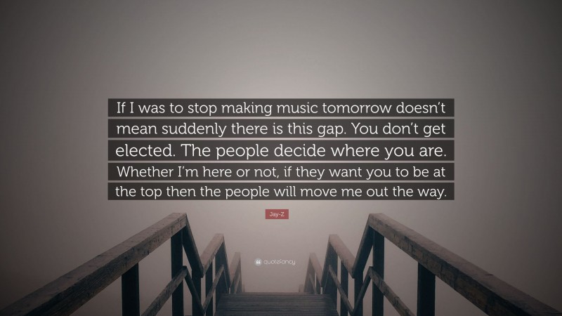 Jay-Z Quote: “If I was to stop making music tomorrow doesn’t mean suddenly there is this gap. You don’t get elected. The people decide where you are. Whether I’m here or not, if they want you to be at the top then the people will move me out the way.”