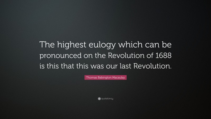 Thomas Babington Macaulay Quote: “The highest eulogy which can be pronounced on the Revolution of 1688 is this that this was our last Revolution.”