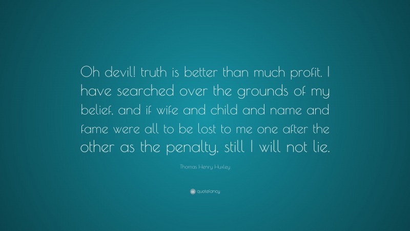 Thomas Henry Huxley Quote: “Oh devil! truth is better than much profit. I have searched over the grounds of my belief, and if wife and child and name and fame were all to be lost to me one after the other as the penalty, still I will not lie.”