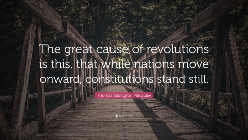 Thomas Babington Macaulay Quote: “The great cause of revolutions is this, that while nations move onward, constitutions stand still.”