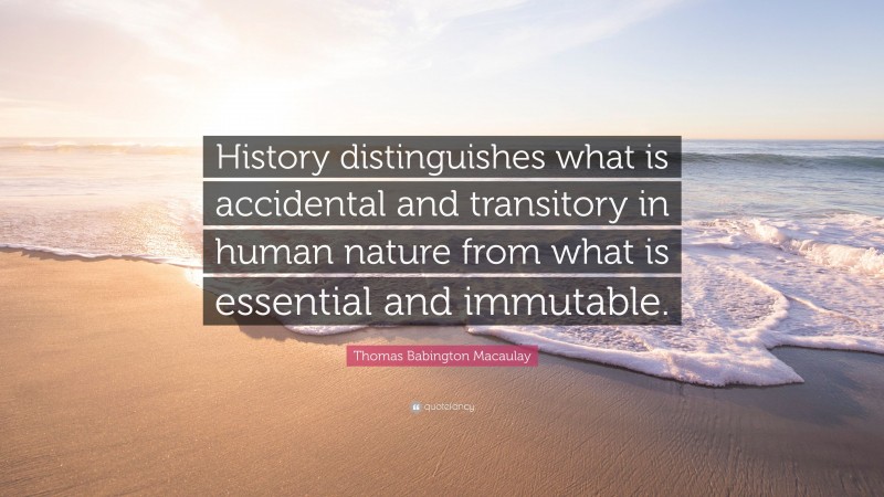 Thomas Babington Macaulay Quote: “History distinguishes what is accidental and transitory in human nature from what is essential and immutable.”