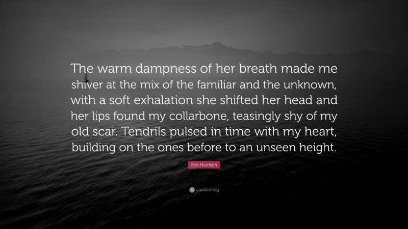Kim Harrison Quote: “The warm dampness of her breath made me shiver at the mix of the familiar and the unknown, with a soft exhalation she shifted her head and her lips found my collarbone, teasingly shy of my old scar. Tendrils pulsed in time with my heart, building on the ones before to an unseen height.”