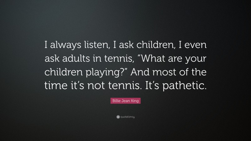Billie Jean King Quote: “I always listen, I ask children, I even ask adults in tennis, “What are your children playing?” And most of the time it’s not tennis. It’s pathetic.”