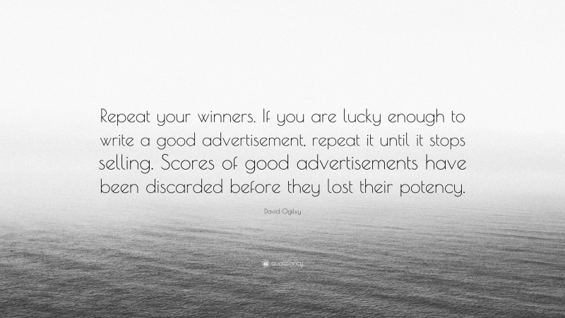 David Ogilvy Quote: “Repeat your winners. If you are lucky enough to write a good advertisement, repeat it until it stops selling. Scores of good advertisements have been discarded before they lost their potency.”