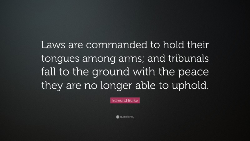 Edmund Burke Quote: “Laws are commanded to hold their tongues among arms; and tribunals fall to the ground with the peace they are no longer able to uphold.”