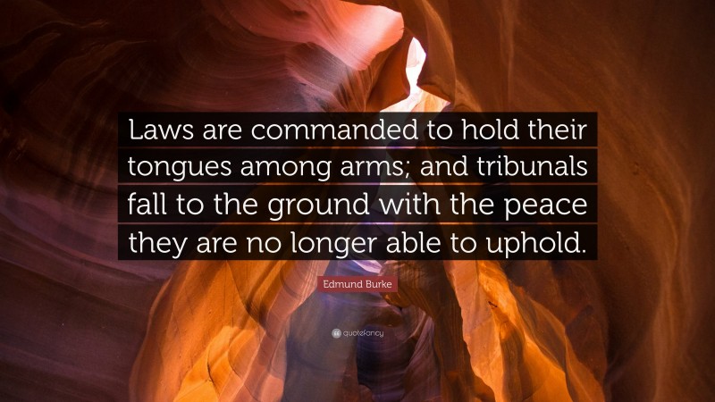 Edmund Burke Quote: “Laws are commanded to hold their tongues among arms; and tribunals fall to the ground with the peace they are no longer able to uphold.”
