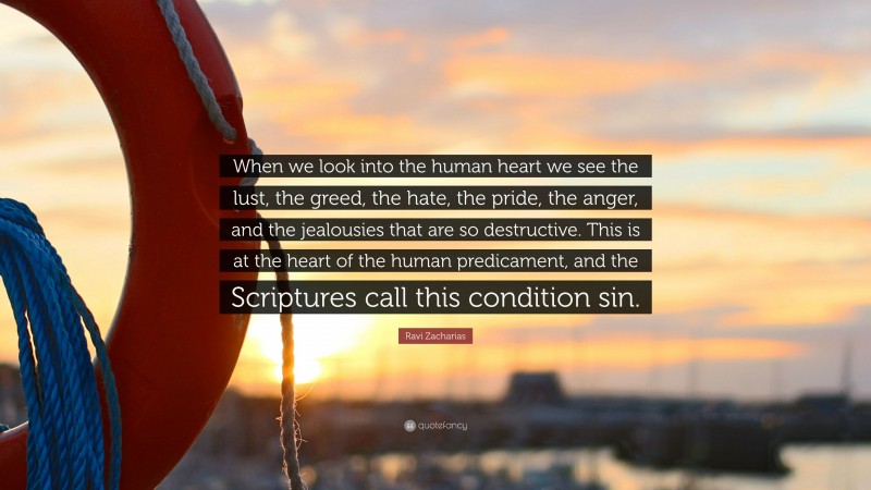 Ravi Zacharias Quote: “When we look into the human heart we see the lust, the greed, the hate, the pride, the anger, and the jealousies that are so destructive. This is at the heart of the human predicament, and the Scriptures call this condition sin.”