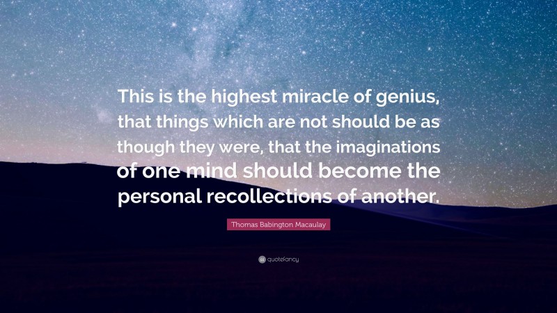 Thomas Babington Macaulay Quote: “This is the highest miracle of genius, that things which are not should be as though they were, that the imaginations of one mind should become the personal recollections of another.”
