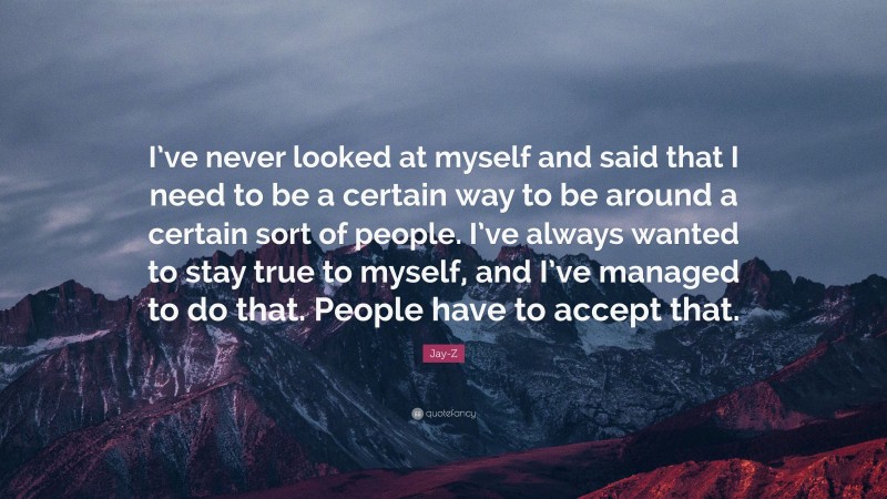 Jay-Z Quote: “I’ve never looked at myself and said that I need to be a certain way to be around a certain sort of people. I’ve always wanted to stay true to myself, and I’ve managed to do that. People have to accept that.”