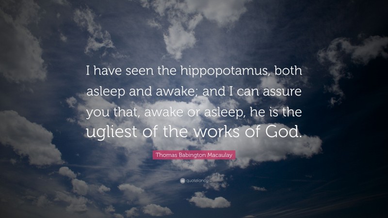 Thomas Babington Macaulay Quote: “I have seen the hippopotamus, both asleep and awake; and I can assure you that, awake or asleep, he is the ugliest of the works of God.”