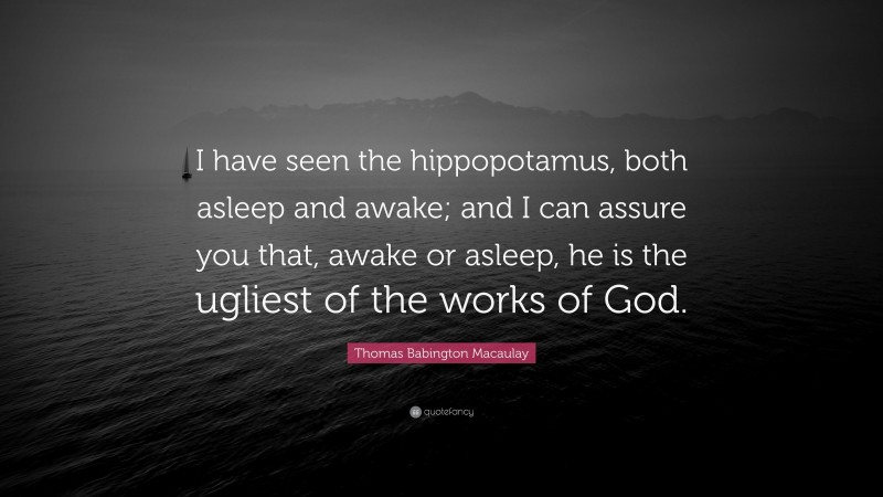 Thomas Babington Macaulay Quote: “I have seen the hippopotamus, both asleep and awake; and I can assure you that, awake or asleep, he is the ugliest of the works of God.”